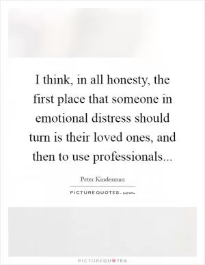 I think, in all honesty, the first place that someone in emotional distress should turn is their loved ones, and then to use professionals Picture Quote #1