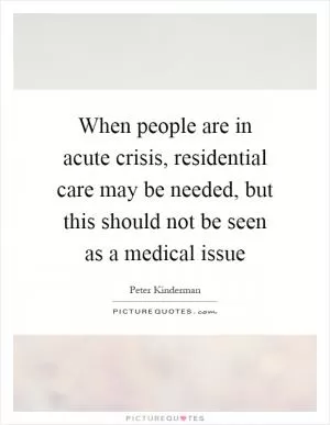 When people are in acute crisis, residential care may be needed, but this should not be seen as a medical issue Picture Quote #1
