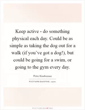 Keep active - do something physical each day. Could be as simple as taking the dog out for a walk (if you’ve got a dog!), but could be going for a swim, or going to the gym every day Picture Quote #1
