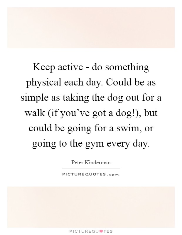 Keep active - do something physical each day. Could be as simple as taking the dog out for a walk (if you've got a dog!), but could be going for a swim, or going to the gym every day Picture Quote #1