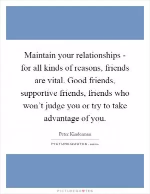 Maintain your relationships - for all kinds of reasons, friends are vital. Good friends, supportive friends, friends who won’t judge you or try to take advantage of you Picture Quote #1