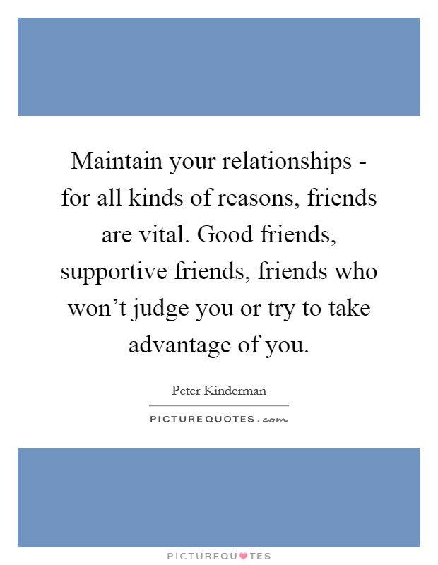 Maintain your relationships - for all kinds of reasons, friends are vital. Good friends, supportive friends, friends who won't judge you or try to take advantage of you Picture Quote #1