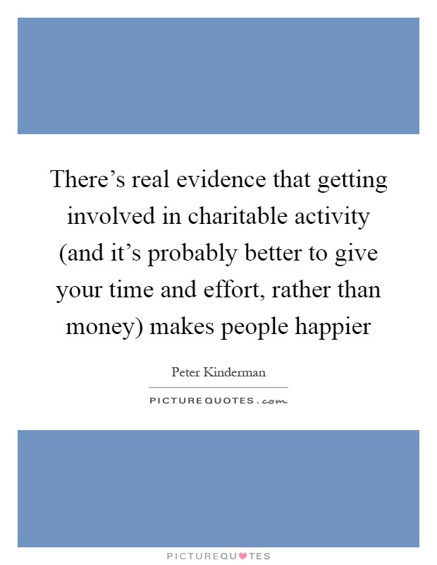 There's real evidence that getting involved in charitable activity (and it's probably better to give your time and effort, rather than money) makes people happier Picture Quote #1