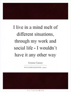 I live in a mind melt of different situations, through my work and social life - I wouldn’t have it any other way Picture Quote #1