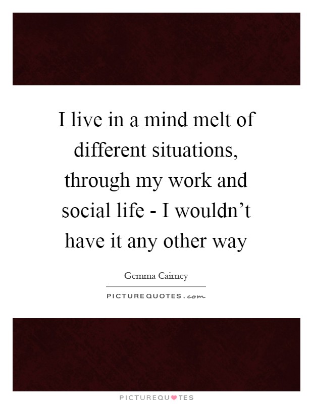 I live in a mind melt of different situations, through my work and social life - I wouldn't have it any other way Picture Quote #1