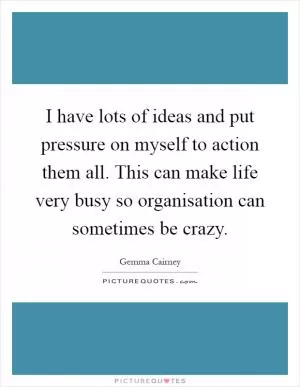 I have lots of ideas and put pressure on myself to action them all. This can make life very busy so organisation can sometimes be crazy Picture Quote #1