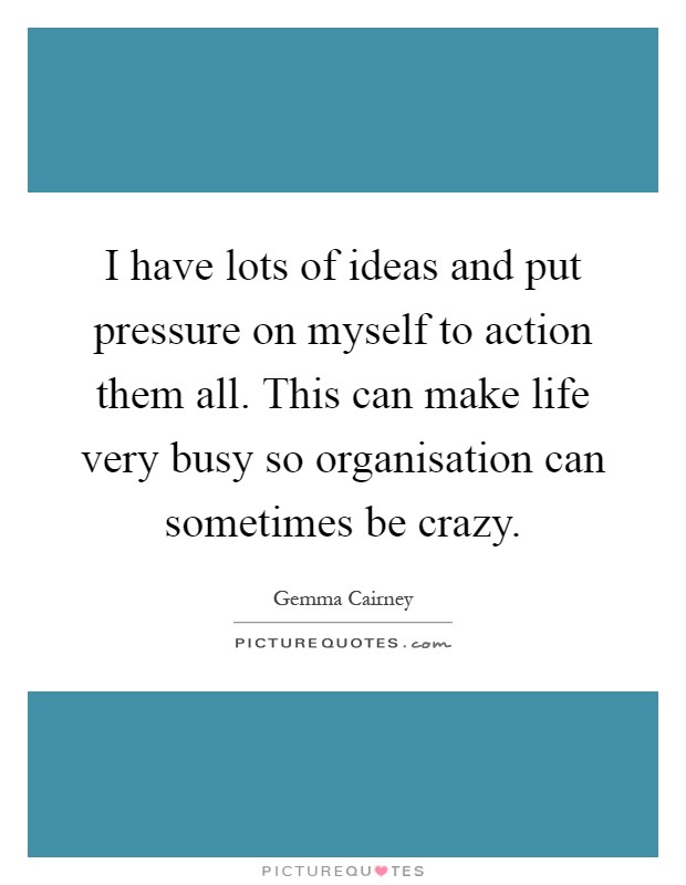 I have lots of ideas and put pressure on myself to action them all. This can make life very busy so organisation can sometimes be crazy Picture Quote #1