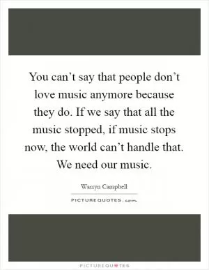 You can’t say that people don’t love music anymore because they do. If we say that all the music stopped, if music stops now, the world can’t handle that. We need our music Picture Quote #1
