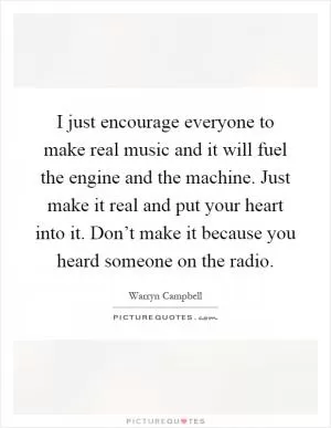 I just encourage everyone to make real music and it will fuel the engine and the machine. Just make it real and put your heart into it. Don’t make it because you heard someone on the radio Picture Quote #1