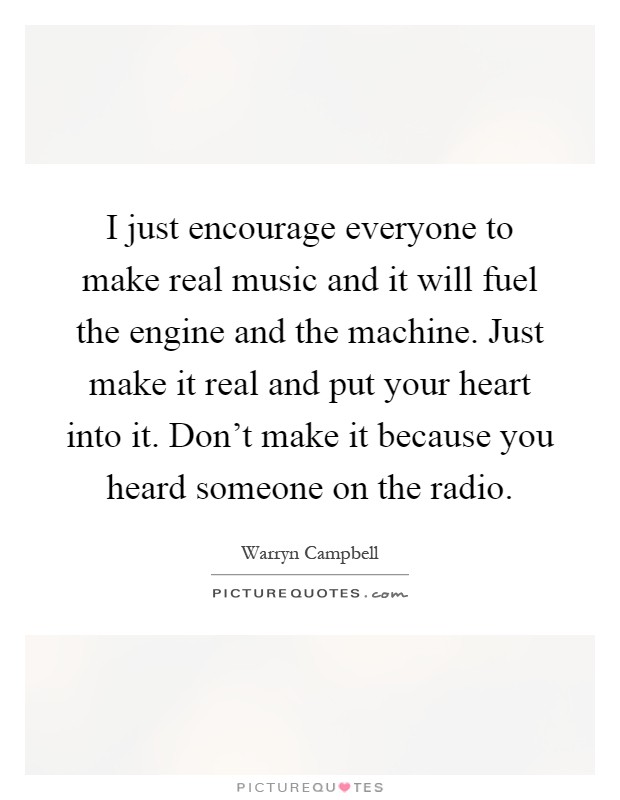 I just encourage everyone to make real music and it will fuel the engine and the machine. Just make it real and put your heart into it. Don't make it because you heard someone on the radio Picture Quote #1