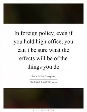 In foreign policy, even if you hold high office, you can’t be sure what the effects will be of the things you do Picture Quote #1