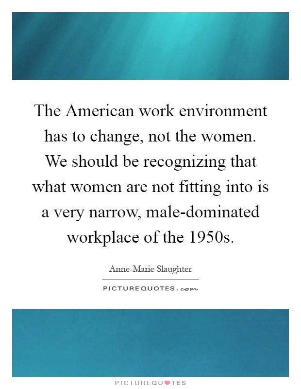 The American work environment has to change, not the women. We should be recognizing that what women are not fitting into is a very narrow, male-dominated workplace of the 1950s Picture Quote #1
