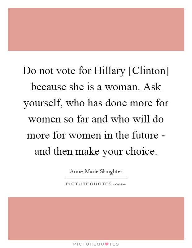 Do not vote for Hillary [Clinton] because she is a woman. Ask yourself, who has done more for women so far and who will do more for women in the future - and then make your choice Picture Quote #1