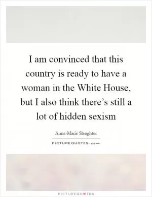 I am convinced that this country is ready to have a woman in the White House, but I also think there’s still a lot of hidden sexism Picture Quote #1