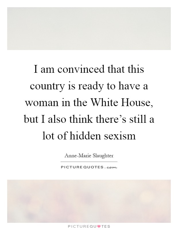 I am convinced that this country is ready to have a woman in the White House, but I also think there's still a lot of hidden sexism Picture Quote #1