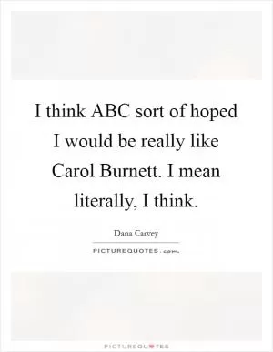 I think ABC sort of hoped I would be really like Carol Burnett. I mean literally, I think Picture Quote #1
