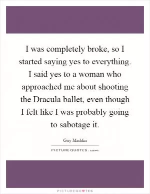 I was completely broke, so I started saying yes to everything. I said yes to a woman who approached me about shooting the Dracula ballet, even though I felt like I was probably going to sabotage it Picture Quote #1