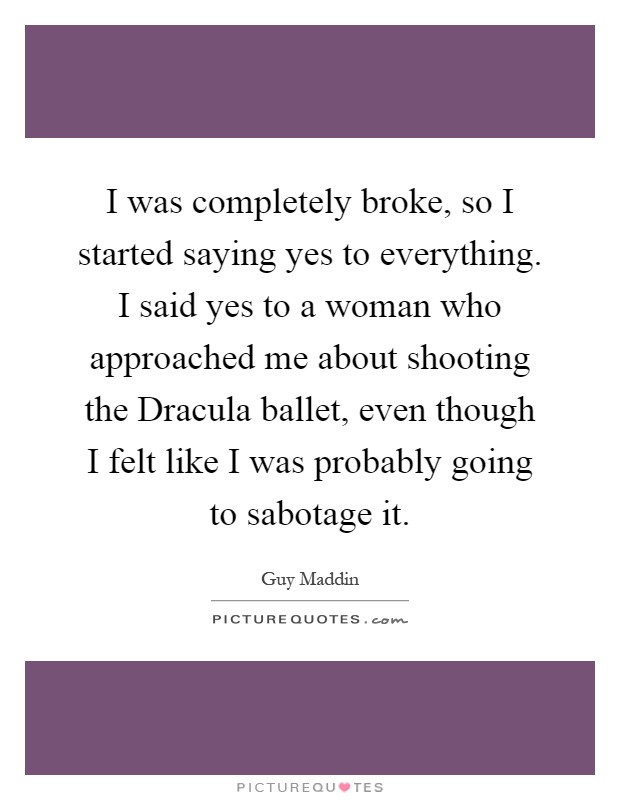 I was completely broke, so I started saying yes to everything. I said yes to a woman who approached me about shooting the Dracula ballet, even though I felt like I was probably going to sabotage it Picture Quote #1