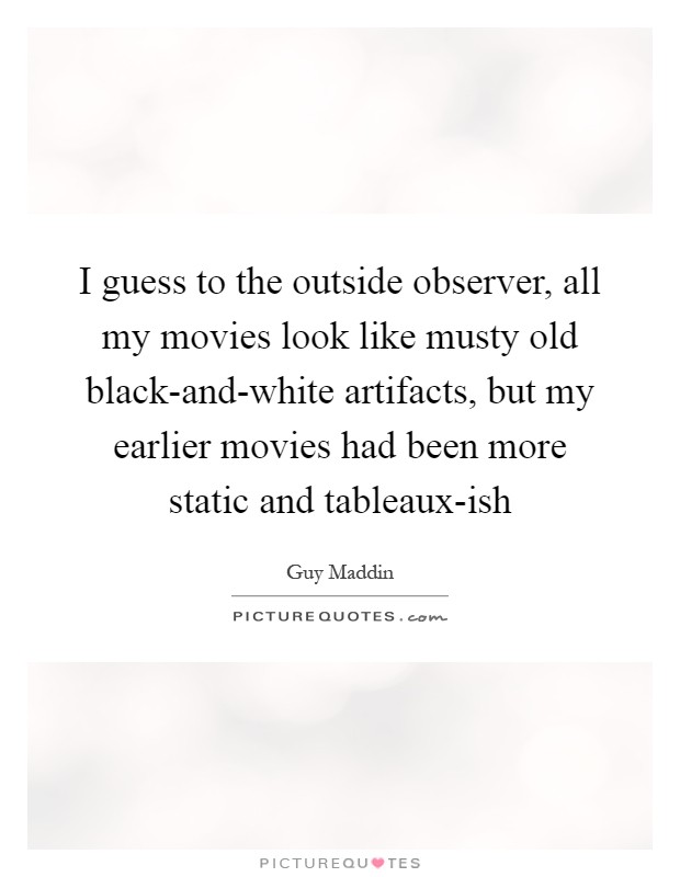 I guess to the outside observer, all my movies look like musty old black-and-white artifacts, but my earlier movies had been more static and tableaux-ish Picture Quote #1