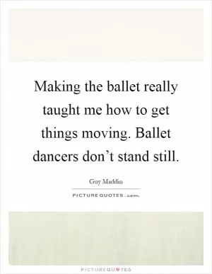 Making the ballet really taught me how to get things moving. Ballet dancers don’t stand still Picture Quote #1