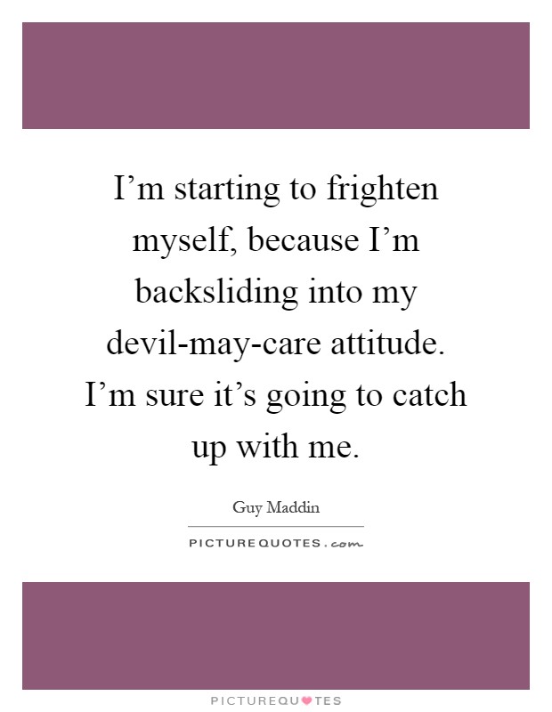I'm starting to frighten myself, because I'm backsliding into my devil-may-care attitude. I'm sure it's going to catch up with me Picture Quote #1