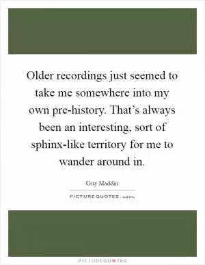 Older recordings just seemed to take me somewhere into my own pre-history. That’s always been an interesting, sort of sphinx-like territory for me to wander around in Picture Quote #1