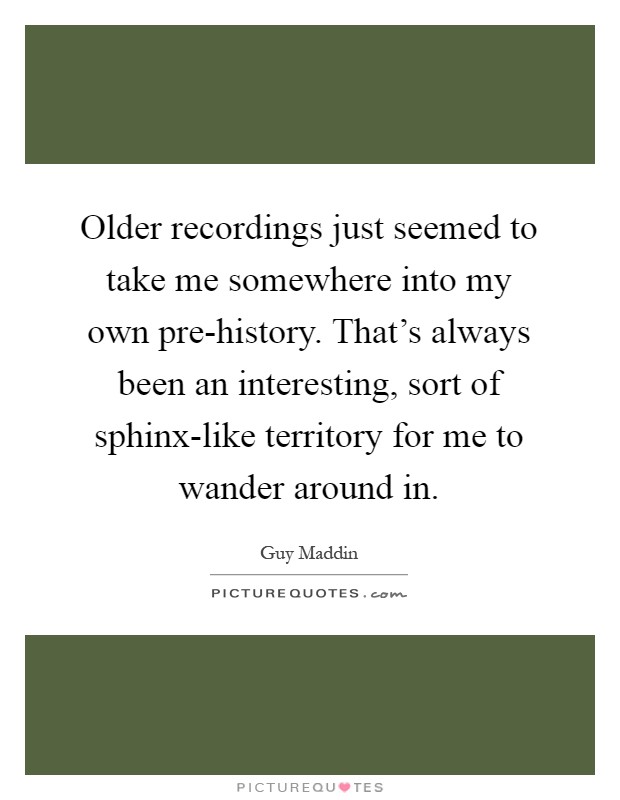 Older recordings just seemed to take me somewhere into my own pre-history. That's always been an interesting, sort of sphinx-like territory for me to wander around in Picture Quote #1