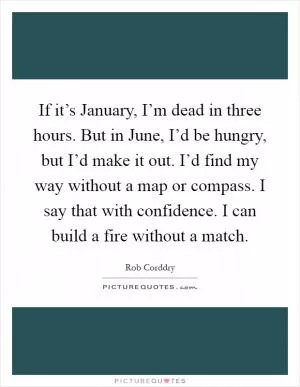 If it’s January, I’m dead in three hours. But in June, I’d be hungry, but I’d make it out. I’d find my way without a map or compass. I say that with confidence. I can build a fire without a match Picture Quote #1