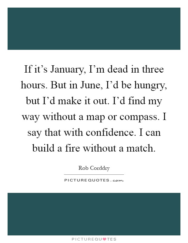 If it's January, I'm dead in three hours. But in June, I'd be hungry, but I'd make it out. I'd find my way without a map or compass. I say that with confidence. I can build a fire without a match Picture Quote #1