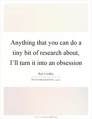 Anything that you can do a tiny bit of research about, I’ll turn it into an obsession Picture Quote #1