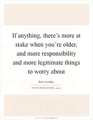 If anything, there’s more at stake when you’re older, and more responsibility and more legitimate things to worry about Picture Quote #1