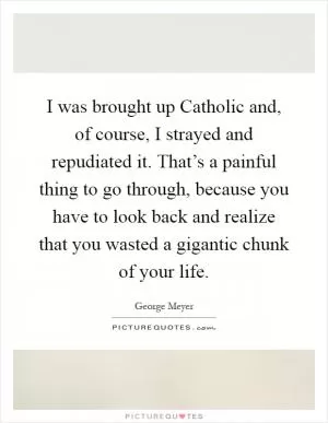 I was brought up Catholic and, of course, I strayed and repudiated it. That’s a painful thing to go through, because you have to look back and realize that you wasted a gigantic chunk of your life Picture Quote #1