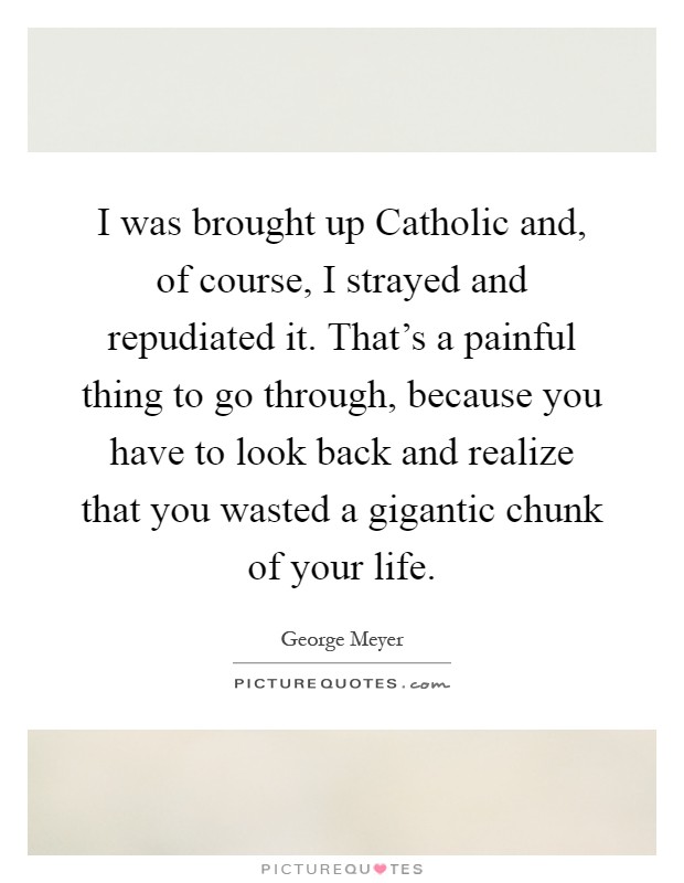 I was brought up Catholic and, of course, I strayed and repudiated it. That's a painful thing to go through, because you have to look back and realize that you wasted a gigantic chunk of your life Picture Quote #1