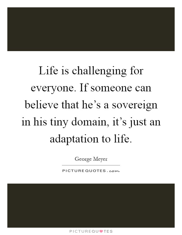 Life is challenging for everyone. If someone can believe that he's a sovereign in his tiny domain, it's just an adaptation to life Picture Quote #1