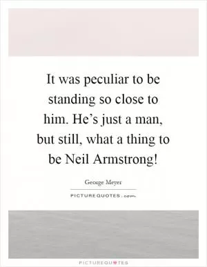 It was peculiar to be standing so close to him. He’s just a man, but still, what a thing to be Neil Armstrong! Picture Quote #1