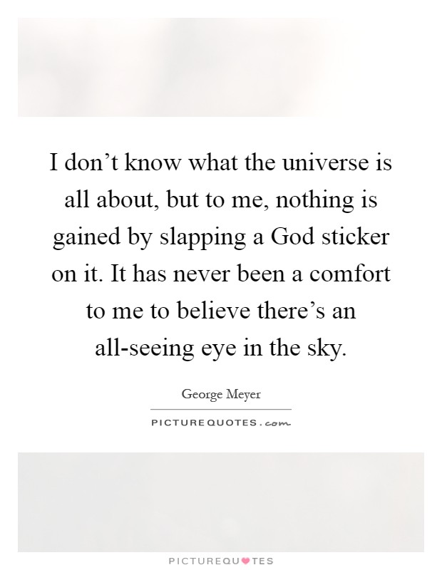 I don't know what the universe is all about, but to me, nothing is gained by slapping a God sticker on it. It has never been a comfort to me to believe there's an all-seeing eye in the sky Picture Quote #1