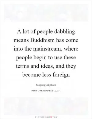 A lot of people dabbling means Buddhism has come into the mainstream, where people begin to use these terms and ideas, and they become less foreign Picture Quote #1