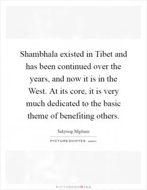 Shambhala existed in Tibet and has been continued over the years, and now it is in the West. At its core, it is very much dedicated to the basic theme of benefiting others Picture Quote #1