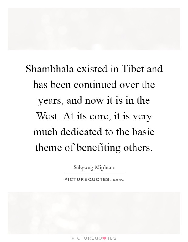 Shambhala existed in Tibet and has been continued over the years, and now it is in the West. At its core, it is very much dedicated to the basic theme of benefiting others Picture Quote #1