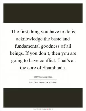 The first thing you have to do is acknowledge the basic and fundamental goodness of all beings. If you don’t, then you are going to have conflict. That’s at the core of Shambhala Picture Quote #1