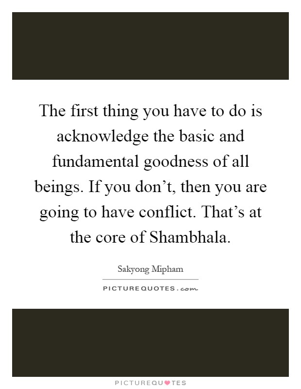 The first thing you have to do is acknowledge the basic and fundamental goodness of all beings. If you don't, then you are going to have conflict. That's at the core of Shambhala Picture Quote #1