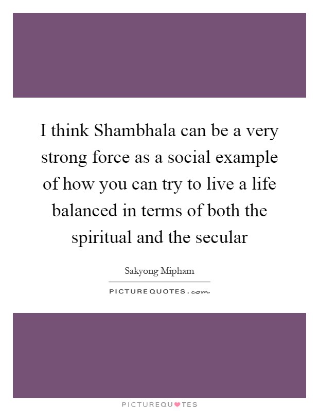 I think Shambhala can be a very strong force as a social example of how you can try to live a life balanced in terms of both the spiritual and the secular Picture Quote #1