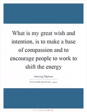 What is my great wish and intention, is to make a base of compassion and to encourage people to work to shift the energy Picture Quote #1