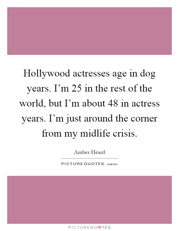 Hollywood actresses age in dog years. I'm 25 in the rest of the world, but I'm about 48 in actress years. I'm just around the corner from my midlife crisis Picture Quote #1