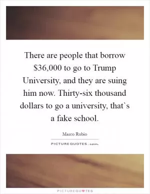 There are people that borrow $36,000 to go to Trump University, and they are suing him now. Thirty-six thousand dollars to go a university, that`s a fake school Picture Quote #1