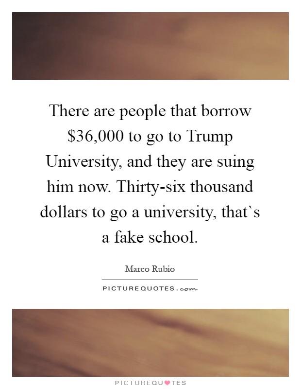 There are people that borrow $36,000 to go to Trump University, and they are suing him now. Thirty-six thousand dollars to go a university, that`s a fake school Picture Quote #1