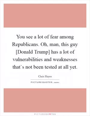 You see a lot of fear among Republicans. Oh, man, this guy [Donald Trump] has a lot of vulnerabilities and weaknesses that`s not been tested at all yet Picture Quote #1
