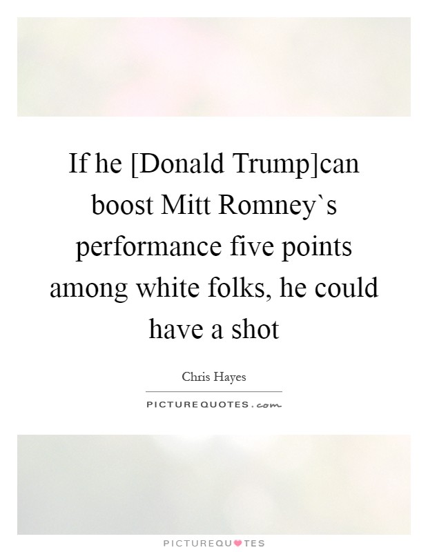 If he [Donald Trump]can boost Mitt Romney`s performance five points among white folks, he could have a shot Picture Quote #1
