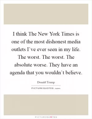I think The New York Times is one of the most dishonest media outlets I`ve ever seen in my life. The worst. The worst. The absolute worse. They have an agenda that you wouldn`t believe Picture Quote #1