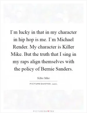 I`m lucky in that in my character in hip hop is me. I`m Michael Render. My character is Killer Mike. But the truth that I sing in my raps align themselves with the policy of Bernie Sanders Picture Quote #1